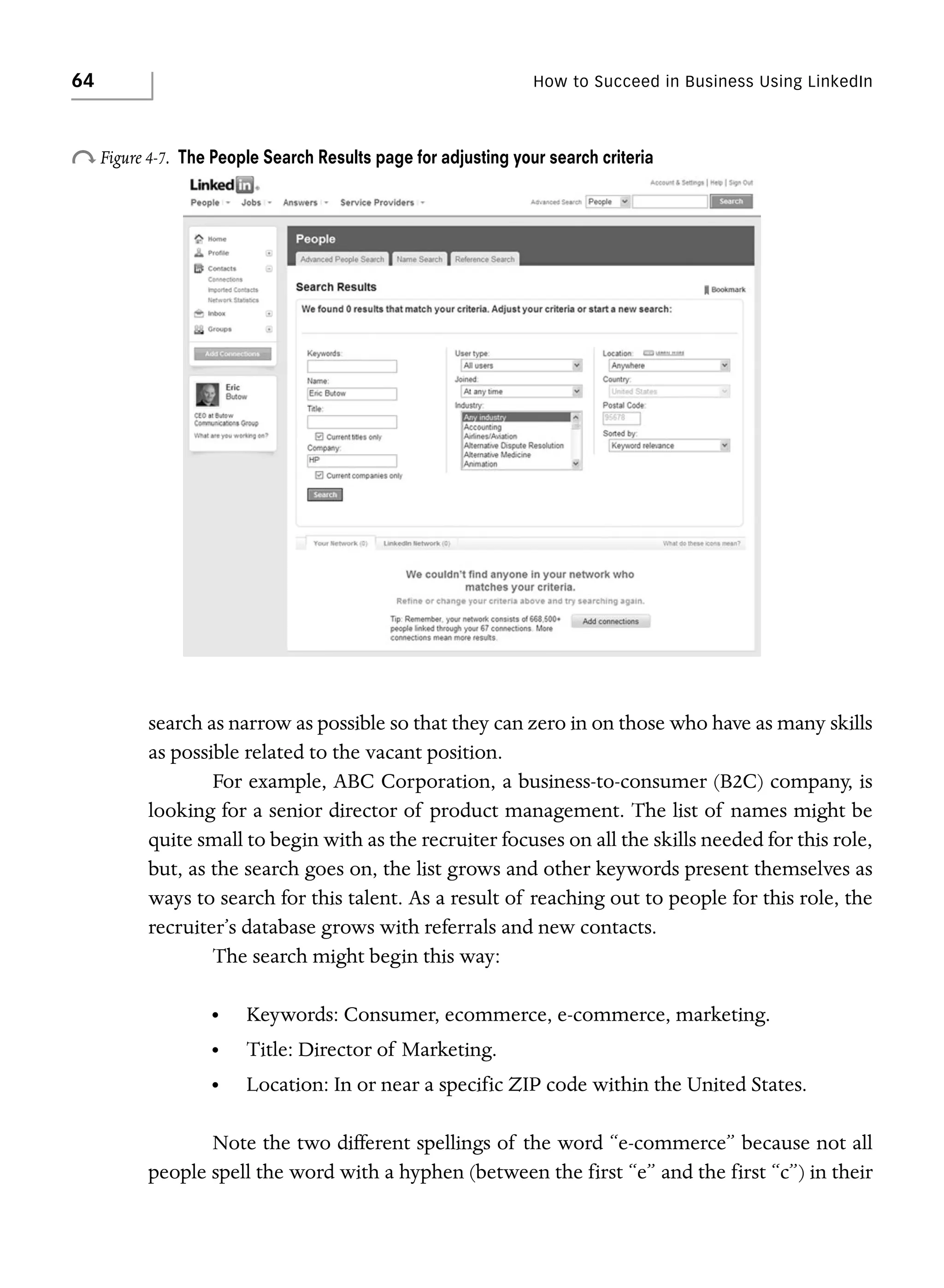 64

How to Succeed in Business Using LinkedIn

o Figure 4-7.

The People Search Results page for adjusting your search criteria

search as narrow as possible so that they can zero in on those who have as many skills
as possible related to the vacant position.
For example, ABC Corporation, a business-to-consumer (B2C) company, is
looking for a senior director of product management. The list of names might be
quite small to begin with as the recruiter focuses on all the skills needed for this role,
but, as the search goes on, the list grows and other keywords present themselves as
ways to search for this talent. As a result of reaching out to people for this role, the
recruiter’s database grows with referrals and new contacts.
The search might begin this way:
•

Keywords: Consumer, ecommerce, e-commerce, marketing.

•

Title: Director of Marketing.

•

Location: In or near a specific ZIP code within the United States.

Note the two different spellings of the word “e-commerce” because not all
people spell the word with a hyphen (between the first “e” and the first “c”) in their

 