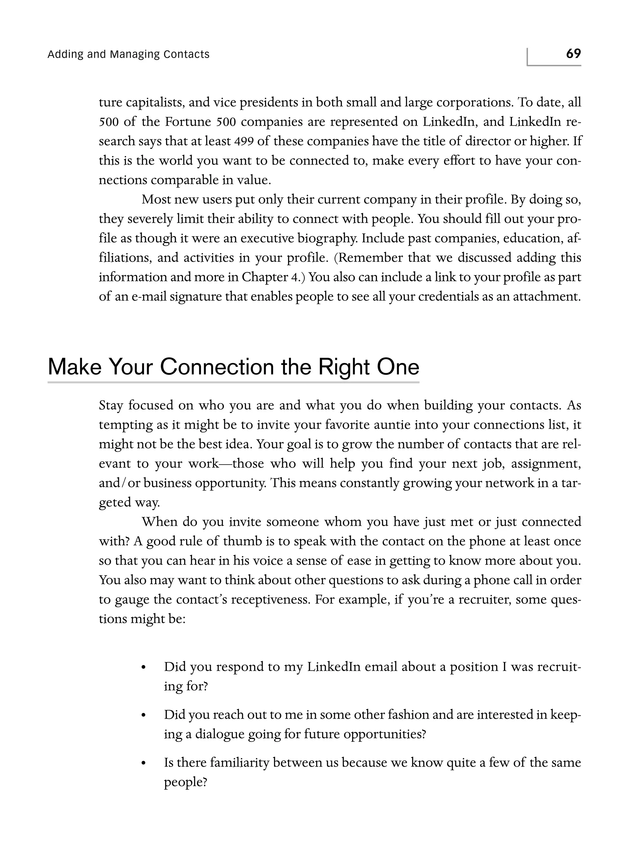 Adding and Managing Contacts

69

ture capitalists, and vice presidents in both small and large corporations. To date, all
500 of the Fortune 500 companies are represented on LinkedIn, and LinkedIn research says that at least 499 of these companies have the title of director or higher. If
this is the world you want to be connected to, make every effort to have your connections comparable in value.
Most new users put only their current company in their profile. By doing so,
they severely limit their ability to connect with people. You should fill out your profile as though it were an executive biography. Include past companies, education, affiliations, and activities in your profile. (Remember that we discussed adding this
information and more in Chapter 4.) You also can include a link to your profile as part
of an e-mail signature that enables people to see all your credentials as an attachment.

Make Your Connection the Right One
Stay focused on who you are and what you do when building your contacts. As
tempting as it might be to invite your favorite auntie into your connections list, it
might not be the best idea. Your goal is to grow the number of contacts that are relevant to your work—those who will help you find your next job, assignment,
and/or business opportunity. This means constantly growing your network in a targeted way.
When do you invite someone whom you have just met or just connected
with? A good rule of thumb is to speak with the contact on the phone at least once
so that you can hear in his voice a sense of ease in getting to know more about you.
You also may want to think about other questions to ask during a phone call in order
to gauge the contact’s receptiveness. For example, if you’re a recruiter, some questions might be:
•

Did you respond to my LinkedIn email about a position I was recruiting for?

•

Did you reach out to me in some other fashion and are interested in keeping a dialogue going for future opportunities?

•

Is there familiarity between us because we know quite a few of the same
people?

 
