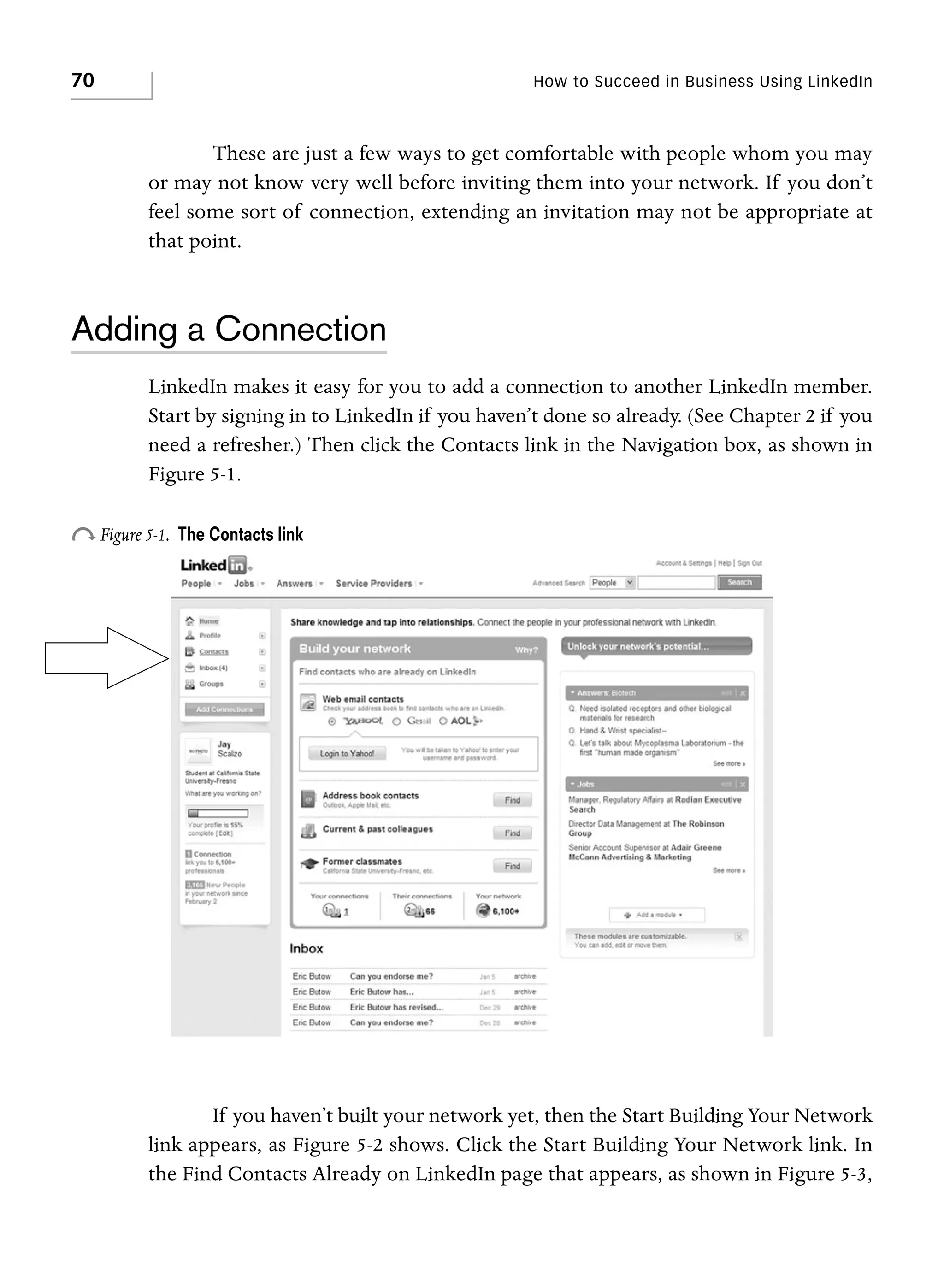 70

How to Succeed in Business Using LinkedIn

These are just a few ways to get comfortable with people whom you may
or may not know very well before inviting them into your network. If you don’t
feel some sort of connection, extending an invitation may not be appropriate at
that point.

Adding a Connection
LinkedIn makes it easy for you to add a connection to another LinkedIn member.
Start by signing in to LinkedIn if you haven’t done so already. (See Chapter 2 if you
need a refresher.) Then click the Contacts link in the Navigation box, as shown in
Figure 5-1.

o Figure 5-1.

The Contacts link

If you haven’t built your network yet, then the Start Building Your Network
link appears, as Figure 5-2 shows. Click the Start Building Your Network link. In
the Find Contacts Already on LinkedIn page that appears, as shown in Figure 5-3,

 