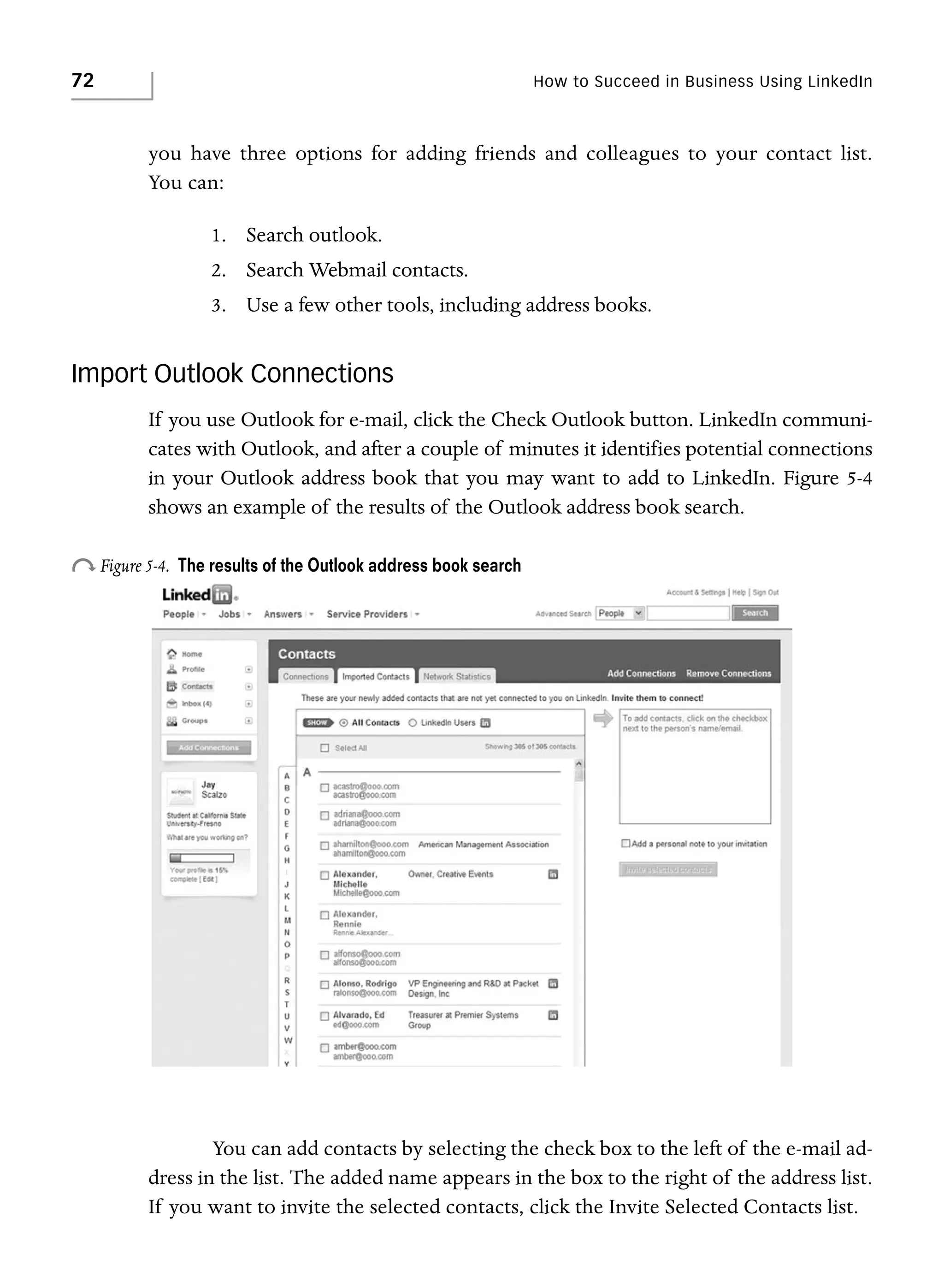 72

How to Succeed in Business Using LinkedIn

you have three options for adding friends and colleagues to your contact list.
You can:
1. Search outlook.
2. Search Webmail contacts.
3. Use a few other tools, including address books.

Import Outlook Connections
If you use Outlook for e-mail, click the Check Outlook button. LinkedIn communicates with Outlook, and after a couple of minutes it identifies potential connections
in your Outlook address book that you may want to add to LinkedIn. Figure 5-4
shows an example of the results of the Outlook address book search.

o Figure 5-4.

The results of the Outlook address book search

You can add contacts by selecting the check box to the left of the e-mail address in the list. The added name appears in the box to the right of the address list.
If you want to invite the selected contacts, click the Invite Selected Contacts list.

 