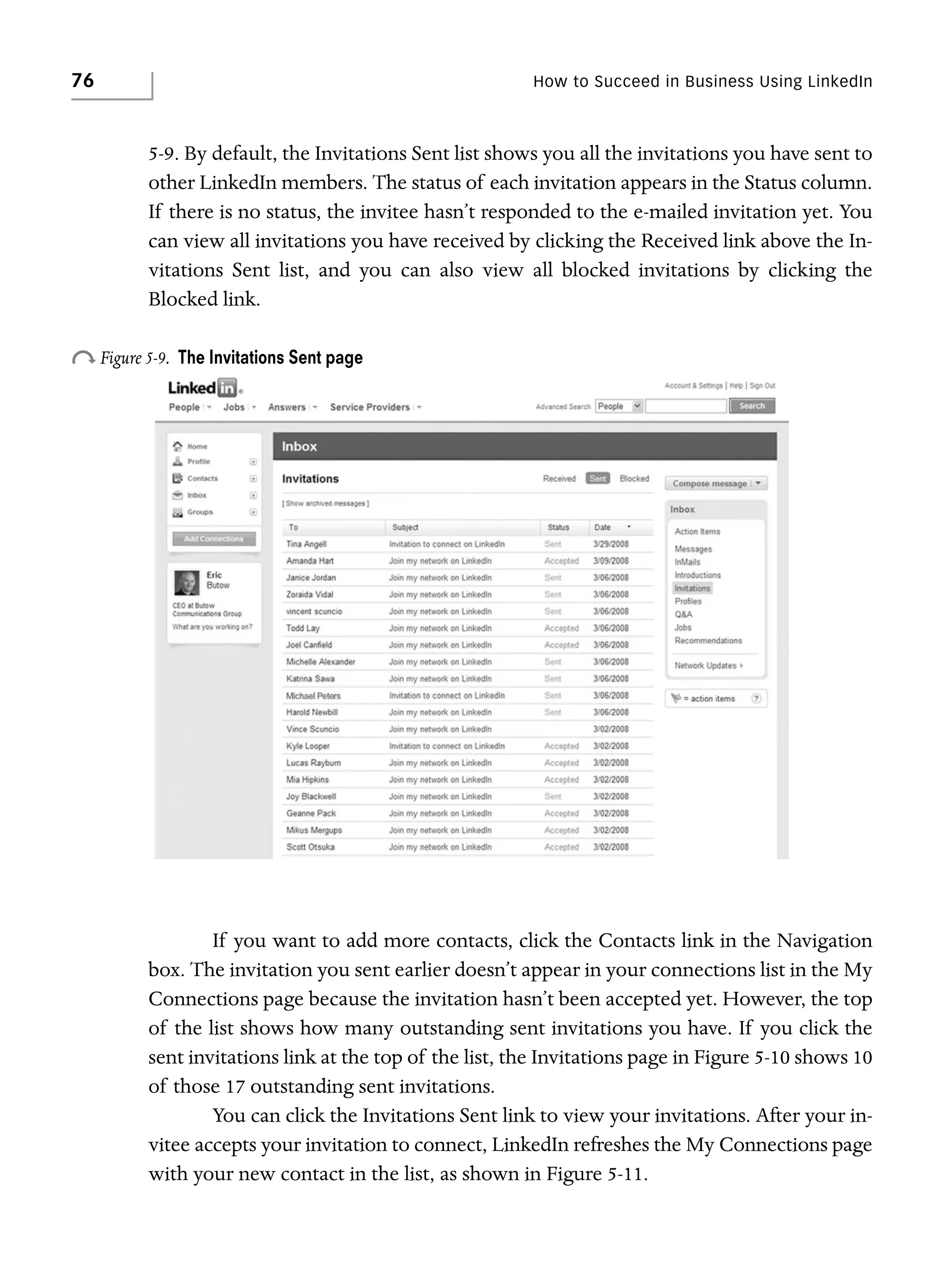 76

How to Succeed in Business Using LinkedIn

5-9. By default, the Invitations Sent list shows you all the invitations you have sent to
other LinkedIn members. The status of each invitation appears in the Status column.
If there is no status, the invitee hasn’t responded to the e-mailed invitation yet. You
can view all invitations you have received by clicking the Received link above the Invitations Sent list, and you can also view all blocked invitations by clicking the
Blocked link.

o Figure 5-9.

The Invitations Sent page

If you want to add more contacts, click the Contacts link in the Navigation
box. The invitation you sent earlier doesn’t appear in your connections list in the My
Connections page because the invitation hasn’t been accepted yet. However, the top
of the list shows how many outstanding sent invitations you have. If you click the
sent invitations link at the top of the list, the Invitations page in Figure 5-10 shows 10
of those 17 outstanding sent invitations.
You can click the Invitations Sent link to view your invitations. After your invitee accepts your invitation to connect, LinkedIn refreshes the My Connections page
with your new contact in the list, as shown in Figure 5-11.

 