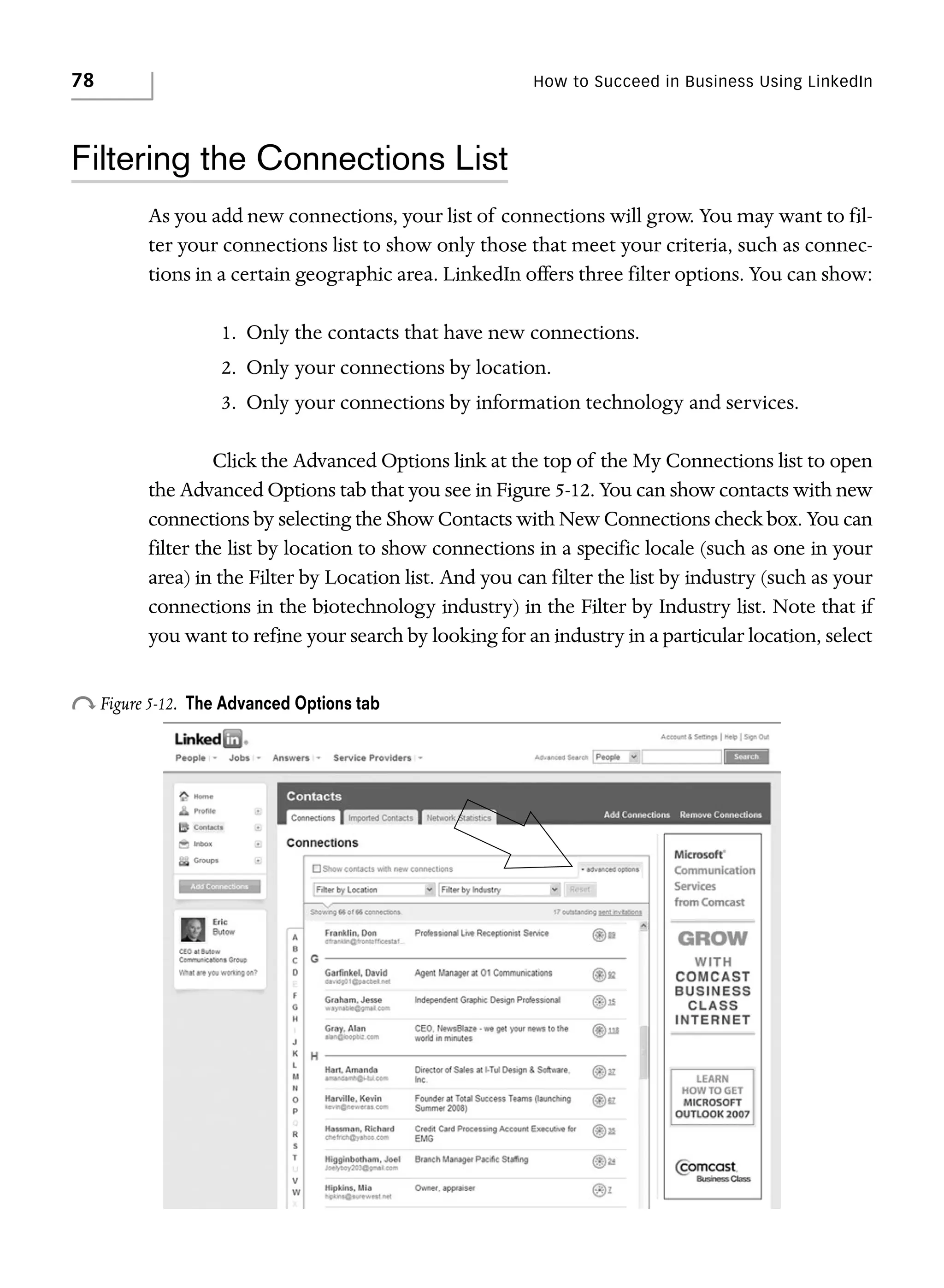 78

How to Succeed in Business Using LinkedIn

Filtering the Connections List
As you add new connections, your list of connections will grow. You may want to filter your connections list to show only those that meet your criteria, such as connections in a certain geographic area. LinkedIn offers three filter options. You can show:
1. Only the contacts that have new connections.
2. Only your connections by location.
3. Only your connections by information technology and services.
Click the Advanced Options link at the top of the My Connections list to open
the Advanced Options tab that you see in Figure 5-12. You can show contacts with new
connections by selecting the Show Contacts with New Connections check box. You can
filter the list by location to show connections in a specific locale (such as one in your
area) in the Filter by Location list. And you can filter the list by industry (such as your
connections in the biotechnology industry) in the Filter by Industry list. Note that if
you want to refine your search by looking for an industry in a particular location, select

o Figure 5-12.

The Advanced Options tab

 