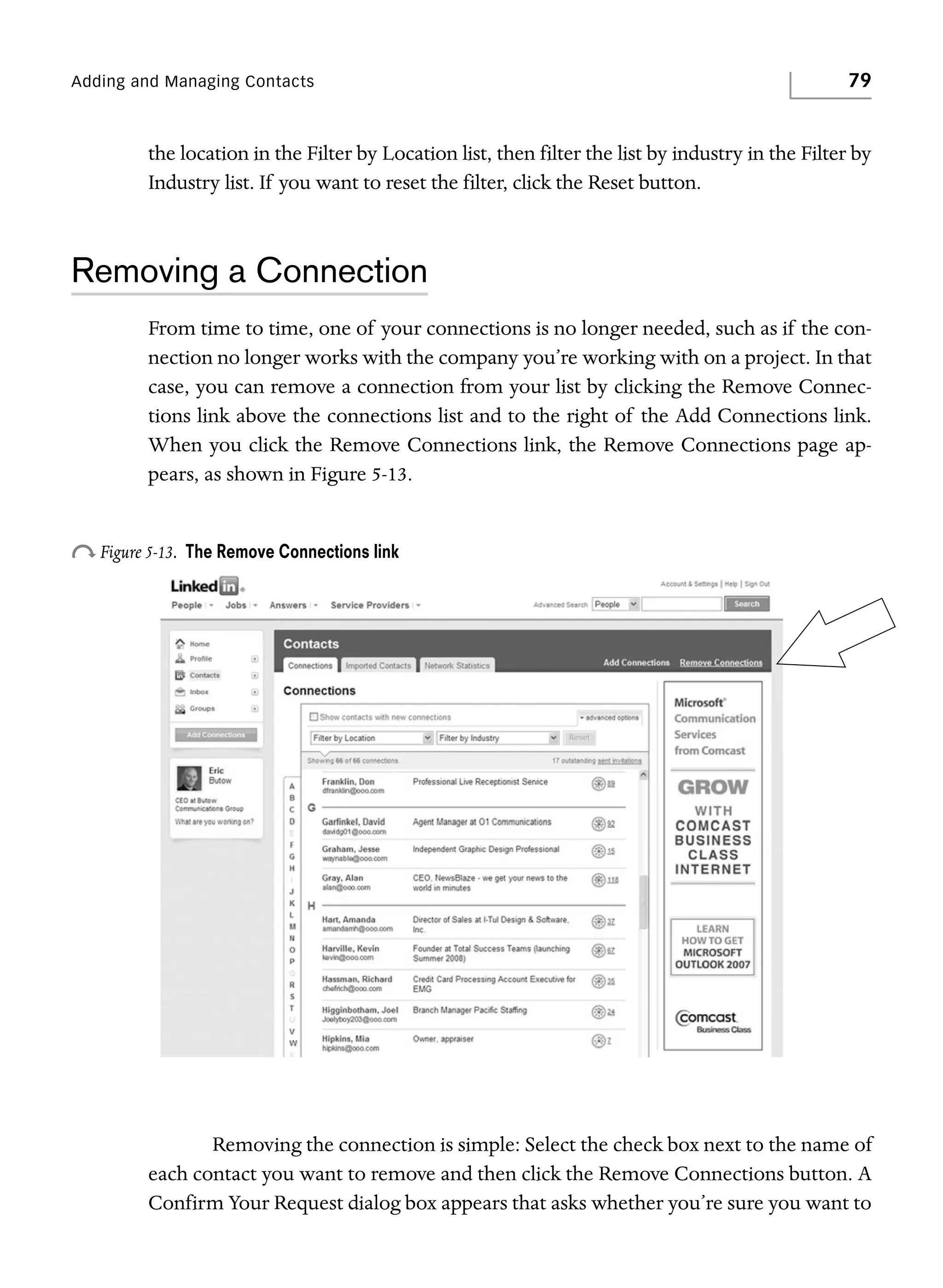 Adding and Managing Contacts

79

the location in the Filter by Location list, then filter the list by industry in the Filter by
Industry list. If you want to reset the filter, click the Reset button.

Removing a Connection
From time to time, one of your connections is no longer needed, such as if the connection no longer works with the company you’re working with on a project. In that
case, you can remove a connection from your list by clicking the Remove Connections link above the connections list and to the right of the Add Connections link.
When you click the Remove Connections link, the Remove Connections page appears, as shown in Figure 5-13.

o Figure 5-13.

The Remove Connections link

Removing the connection is simple: Select the check box next to the name of
each contact you want to remove and then click the Remove Connections button. A
Confirm Your Request dialog box appears that asks whether you’re sure you want to

 