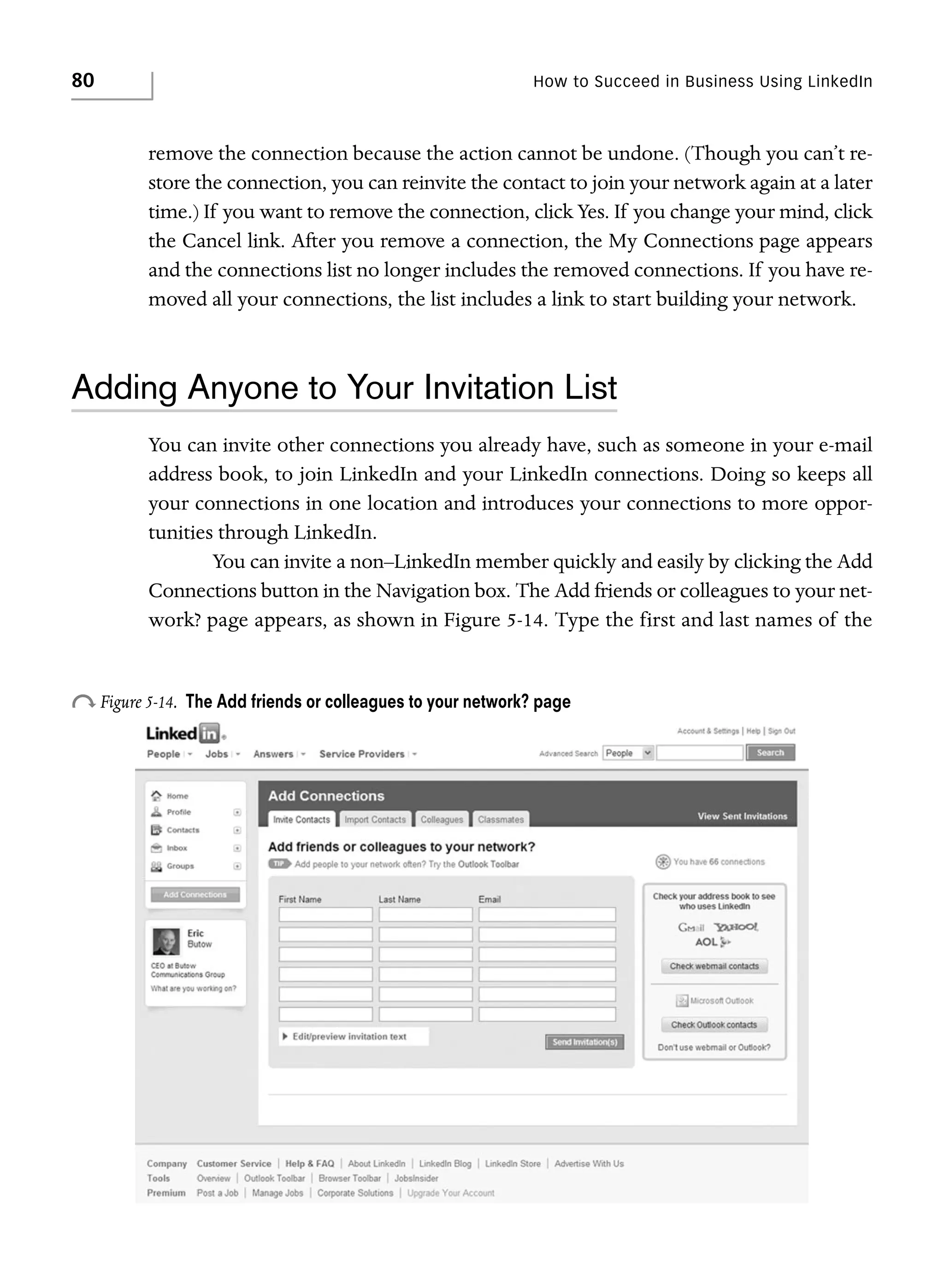 80

How to Succeed in Business Using LinkedIn

remove the connection because the action cannot be undone. (Though you can’t restore the connection, you can reinvite the contact to join your network again at a later
time.) If you want to remove the connection, click Yes. If you change your mind, click
the Cancel link. After you remove a connection, the My Connections page appears
and the connections list no longer includes the removed connections. If you have removed all your connections, the list includes a link to start building your network.

Adding Anyone to Your Invitation List
You can invite other connections you already have, such as someone in your e-mail
address book, to join LinkedIn and your LinkedIn connections. Doing so keeps all
your connections in one location and introduces your connections to more opportunities through LinkedIn.
You can invite a non–LinkedIn member quickly and easily by clicking the Add
Connections button in the Navigation box. The Add friends or colleagues to your network? page appears, as shown in Figure 5-14. Type the first and last names of the

o Figure 5-14.

The Add friends or colleagues to your network? page

 