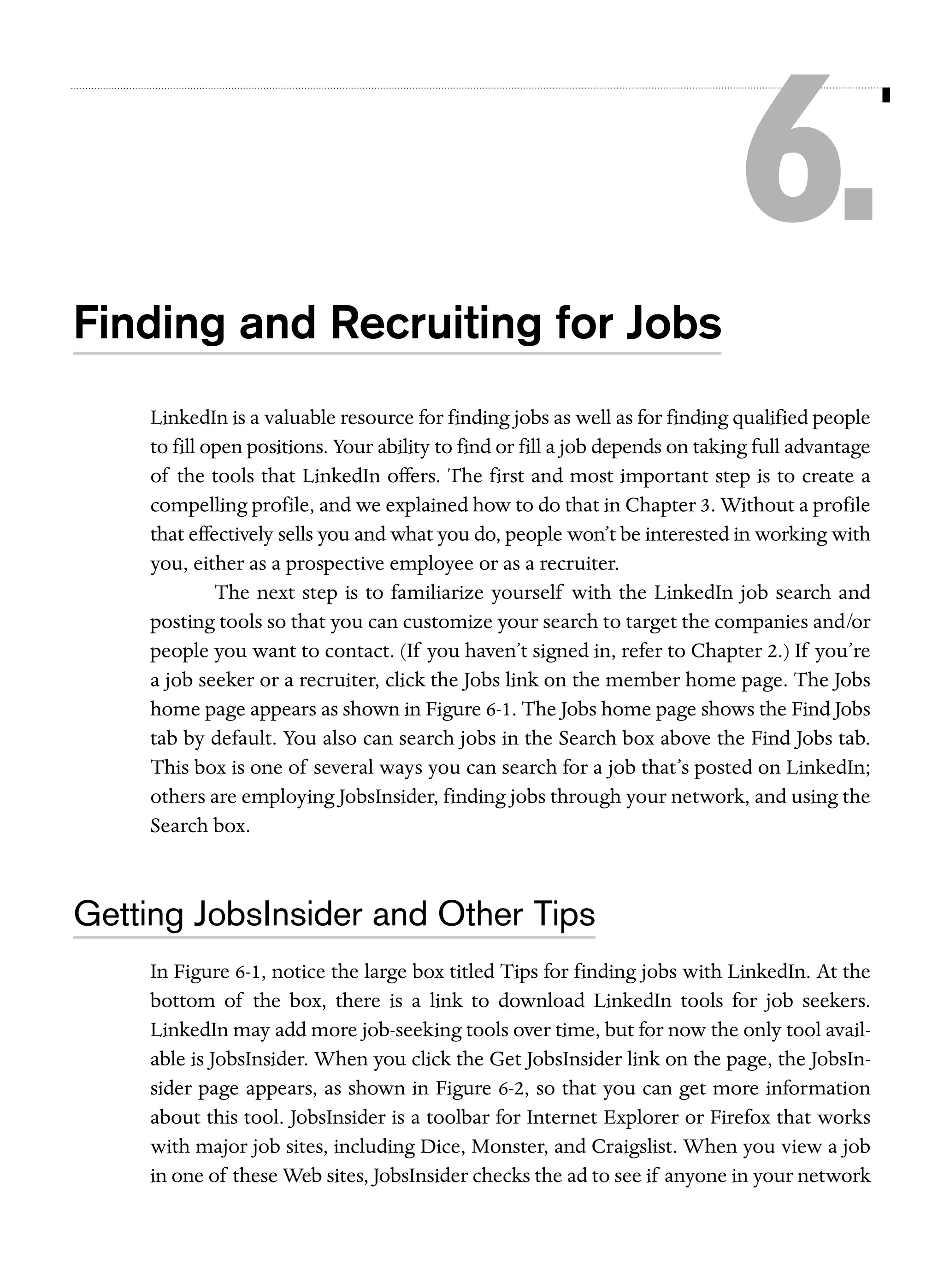 6.
Finding and Recruiting for Jobs
LinkedIn is a valuable resource for finding jobs as well as for finding qualified people
to fill open positions. Your ability to find or fill a job depends on taking full advantage
of the tools that LinkedIn offers. The first and most important step is to create a
compelling profile, and we explained how to do that in Chapter 3. Without a profile
that effectively sells you and what you do, people won’t be interested in working with
you, either as a prospective employee or as a recruiter.
The next step is to familiarize yourself with the LinkedIn job search and
posting tools so that you can customize your search to target the companies and/or
people you want to contact. (If you haven’t signed in, refer to Chapter 2.) If you’re
a job seeker or a recruiter, click the Jobs link on the member home page. The Jobs
home page appears as shown in Figure 6-1. The Jobs home page shows the Find Jobs
tab by default. You also can search jobs in the Search box above the Find Jobs tab.
This box is one of several ways you can search for a job that’s posted on LinkedIn;
others are employing JobsInsider, finding jobs through your network, and using the
Search box.

Getting JobsInsider and Other Tips
In Figure 6-1, notice the large box titled Tips for finding jobs with LinkedIn. At the
bottom of the box, there is a link to download LinkedIn tools for job seekers.
LinkedIn may add more job-seeking tools over time, but for now the only tool available is JobsInsider. When you click the Get JobsInsider link on the page, the JobsInsider page appears, as shown in Figure 6-2, so that you can get more information
about this tool. JobsInsider is a toolbar for Internet Explorer or Firefox that works
with major job sites, including Dice, Monster, and Craigslist. When you view a job
in one of these Web sites, JobsInsider checks the ad to see if anyone in your network

 