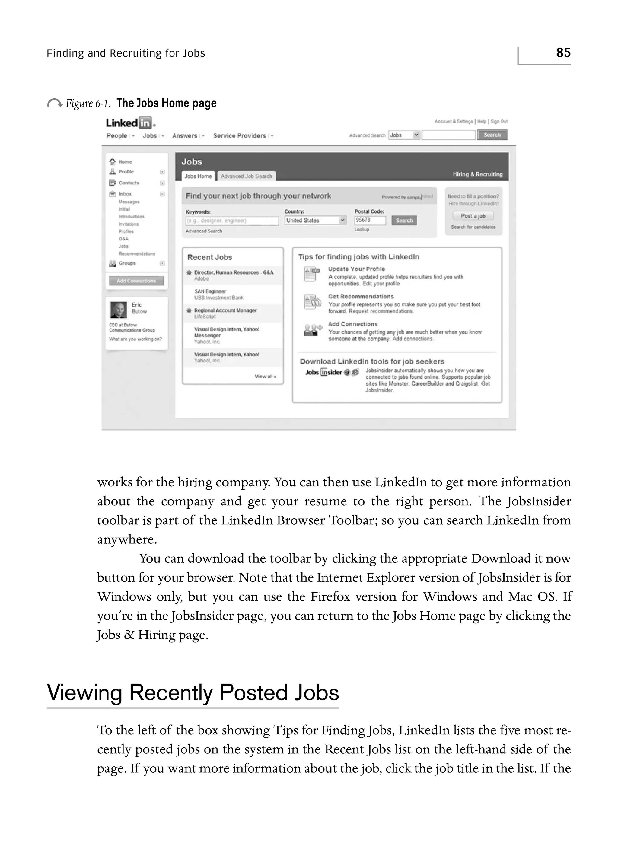 Finding and Recruiting for Jobs

o Figure 6-1.

85

The Jobs Home page

works for the hiring company. You can then use LinkedIn to get more information
about the company and get your resume to the right person. The JobsInsider
toolbar is part of the LinkedIn Browser Toolbar; so you can search LinkedIn from
anywhere.
You can download the toolbar by clicking the appropriate Download it now
button for your browser. Note that the Internet Explorer version of JobsInsider is for
Windows only, but you can use the Firefox version for Windows and Mac OS. If
you’re in the JobsInsider page, you can return to the Jobs Home page by clicking the
Jobs & Hiring page.

Viewing Recently Posted Jobs
To the left of the box showing Tips for Finding Jobs, LinkedIn lists the five most recently posted jobs on the system in the Recent Jobs list on the left-hand side of the
page. If you want more information about the job, click the job title in the list. If the

 