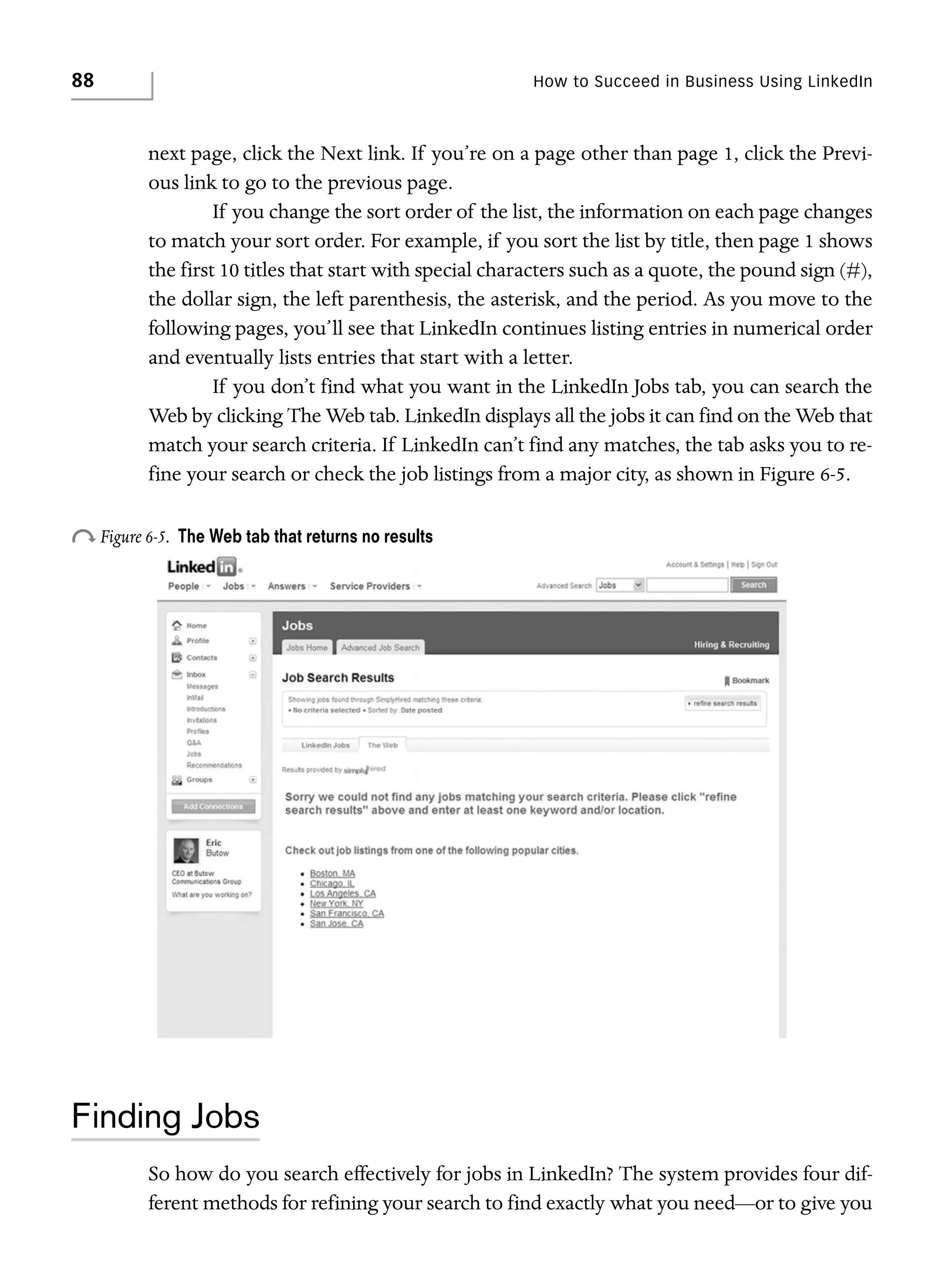 88

How to Succeed in Business Using LinkedIn

next page, click the Next link. If you’re on a page other than page 1, click the Previous link to go to the previous page.
If you change the sort order of the list, the information on each page changes
to match your sort order. For example, if you sort the list by title, then page 1 shows
the first 10 titles that start with special characters such as a quote, the pound sign (#),
the dollar sign, the left parenthesis, the asterisk, and the period. As you move to the
following pages, you’ll see that LinkedIn continues listing entries in numerical order
and eventually lists entries that start with a letter.
If you don’t find what you want in the LinkedIn Jobs tab, you can search the
Web by clicking The Web tab. LinkedIn displays all the jobs it can find on the Web that
match your search criteria. If LinkedIn can’t find any matches, the tab asks you to refine your search or check the job listings from a major city, as shown in Figure 6-5.

o Figure 6-5.

The Web tab that returns no results

Finding Jobs
So how do you search effectively for jobs in LinkedIn? The system provides four different methods for refining your search to find exactly what you need—or to give you

 