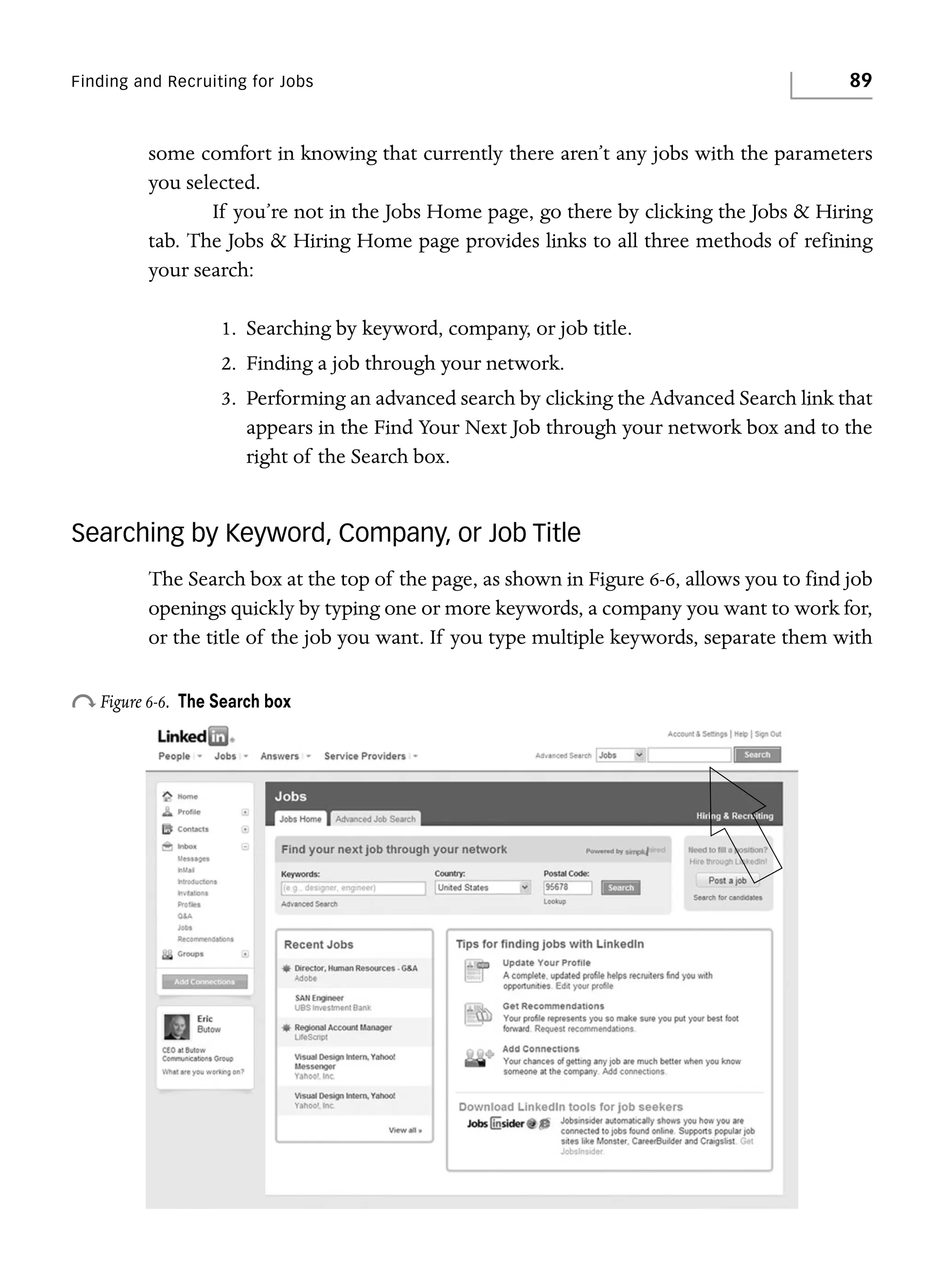 Finding and Recruiting for Jobs

89

some comfort in knowing that currently there aren’t any jobs with the parameters
you selected.
If you’re not in the Jobs Home page, go there by clicking the Jobs & Hiring
tab. The Jobs & Hiring Home page provides links to all three methods of refining
your search:
1. Searching by keyword, company, or job title.
2. Finding a job through your network.
3. Performing an advanced search by clicking the Advanced Search link that
appears in the Find Your Next Job through your network box and to the
right of the Search box.

Searching by Keyword, Company, or Job Title
The Search box at the top of the page, as shown in Figure 6-6, allows you to find job
openings quickly by typing one or more keywords, a company you want to work for,
or the title of the job you want. If you type multiple keywords, separate them with

o Figure 6-6.

The Search box

 