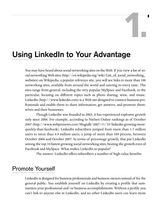 1.
Using LinkedIn to Your Advantage
You may have heard about social networking sites on the Web. If you view a list of social networking Web sites (http://en.wikipedia.org/wiki/List_of_social_networking_
websites) on Wikipedia, a popular reference site, you will see links to more than 100
networking sites, available from around the world and catering to every taste. The
sites range from general, including the very popular MySpace and Facebook, to the
particular, focusing on different topics such as photo sharing, wine, and music.
LinkedIn (http://www.linkedin.com) is a Web site designed to connect business professionals and enable them to share information, get answers, and promote themselves and their businesses.
Though LinkedIn was founded in 2003, it has experienced explosive growth
only since 2006. For example, according to Nielsen Online rankings as of October
2007 (http://www.webpronews.com/blogtalk/2007/11/19/linkedin-growing-morequickly-than-facebook), LinkedIn subscribers jumped from more than 1.7 million
users to more than 4.9 million users, a jump of more than 189 percent, between
October 2006 and October 2007. In terms of percentage growth, that put LinkedIn
among the top 10 fastest growing social networking sites, beating the growth even of
Facebook and MySpace. What makes LinkedIn so popular?
The answer: LinkedIn offers subscribers a number of high-value benefits.

Promote Yourself
LinkedIn is designed for business professionals and business owners instead of for the
general public. You establish yourself on LinkedIn by creating a profile that summarizes your professional and/or business accomplishments. Without a profile you
can’t link to anyone else in LinkedIn, and no other LinkedIn users can learn more

 