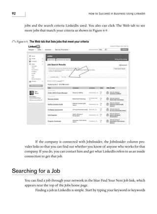 92

How to Succeed in Business Using LinkedIn

jobs and the search criteria LinkedIn used. You also can click The Web tab to see
more jobs that match your criteria as shown in Figure 6-9.

o Figure 6-9.

The Web tab that lists jobs that meet your criteria

If the company is connected with JobsInsider, the JobsInsider column provides links so that you can find out whether you know of anyone who works for that
company. If you do, you can contact him and get what LinkedIn refers to as an inside
connection to get that job.

Searching for a Job
You can find a job through your network in the blue Find Your Next Job link, which
appears near the top of the Jobs home page.
Finding a job in LinkedIn is simple. Start by typing your keyword or keywords

 