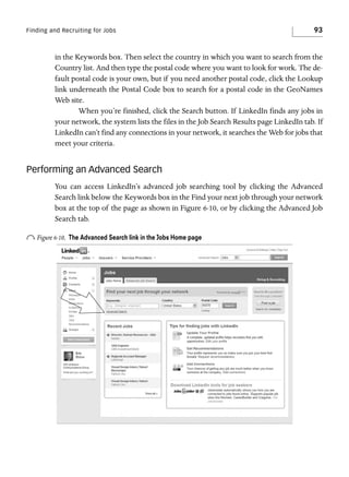 Finding and Recruiting for Jobs

93

in the Keywords box. Then select the country in which you want to search from the
Country list. And then type the postal code where you want to look for work. The default postal code is your own, but if you need another postal code, click the Lookup
link underneath the Postal Code box to search for a postal code in the GeoNames
Web site.
When you’re finished, click the Search button. If LinkedIn finds any jobs in
your network, the system lists the files in the Job Search Results page LinkedIn tab. If
LinkedIn can’t find any connections in your network, it searches the Web for jobs that
meet your criteria.

Performing an Advanced Search
You can access LinkedIn’s advanced job searching tool by clicking the Advanced
Search link below the Keywords box in the Find your next job through your network
box at the top of the page as shown in Figure 6-10, or by clicking the Advanced Job
Search tab.

o Figure 6-10.

The Advanced Search link in the Jobs Home page

 