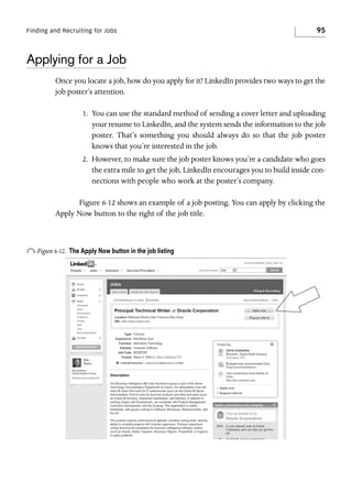 Finding and Recruiting for Jobs

95

Applying for a Job
Once you locate a job, how do you apply for it? LinkedIn provides two ways to get the
job poster’s attention.
1. You can use the standard method of sending a cover letter and uploading
your resume to LinkedIn, and the system sends the information to the job
poster. That’s something you should always do so that the job poster
knows that you’re interested in the job.
2. However, to make sure the job poster knows you’re a candidate who goes
the extra mile to get the job, LinkedIn encourages you to build inside connections with people who work at the poster’s company.
Figure 6-12 shows an example of a job posting. You can apply by clicking the
Apply Now button to the right of the job title.

o Figure 6-12.

The Apply Now button in the job listing

 