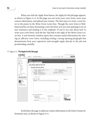 96

How to Succeed in Business Using LinkedIn

When you click the Apply Now button, the Apply for this Job page appears,
as shown in Figure 6-13. In this page you can write your cover letter, enter your
contact information, and upload your resume. The first step is to write a cover letter to the poster in the Write Cover Letter box. Though the cover letter is Webbased and has no fancy formatting, write the letter as if you were printing it out on
nice stationery and mailing it to the employer. If you’re not sure about how to
write your cover letter, click the See Tips link to the right of the Write Cover Letter box. A new browser window opens that contains useful information for writing an effective cover letter, including writing a strong opening paragraph that
demonstrates how your experience and strengths apply directly to the job and
proofreading carefully.

o Figure 6-13.

The Apply for this Job page

Scroll down the page to add your contact information in the Enter Contact Information area, as shown in Figure 6-14.

 