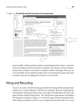 Finding and Recruiting for Jobs

o Figure 6-16.

99

The Posted By and Inside Connections to the company boxes

poster’s profile, which normally includes recommendations from others—and many
of them are likely to be from the poster’s company. (The absence of any recommendations from coworkers at the poster’s company could be a bad sign.) Then you can
view the profile of the LinkedIn member who recommended the poster and create
an inside connection by adding that member to your network.

Hiring and Recruiting
If you’re a recruiter, the Jobs Home page includes the Hiring and Recruiting tab that
enables you to search LinkedIn to find the best candidate. Open the Hiring and Recruiting tab by clicking the down arrow to the right of the Jobs link at the top of the
page and then clicking Hiring Home. The Hiring Home page appears and displays
the Hiring tab, as shown in Figure 6-17. The home page contains information about
what hiring on LinkedIn can do for your company and provides links if you want

 