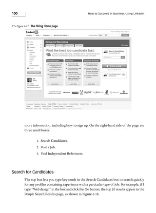 100

How to Succeed in Business Using LinkedIn

o Figure 6-17.

The Hiring Home page

more information, including how to sign up. On the right-hand side of the page are
three small boxes:
1. Search Candidates.
2. Post a Job.
3. Find Independent References.

Search for Candidates
The top box lets you type keywords in the Search Candidates box to search quickly
for any profiles containing experience with a particular type of job. For example, if I
type “Web design” in the box and click the Go button, the top 20 results appear in the
People Search Results page, as shown in Figure 6-18.

 