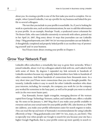 2

How to Succeed in Business Using LinkedIn

about you. So creating a profile is one of the first tasks you need to complete. For example, when I joined LinkedIn, I set up a profile for my business and linked the profile to several colleagues.
The text that you include in your profile is searchable. So, if you’re looking for
work in a particular area, such as telecommunications, be sure to add this information
in your profile. As an example, Penelope Trunk, a syndicated career columnist for
The Boston Globe, who uses LinkedIn extensively to network with others, pointed out
in her April 24, 2007, blog entry about 10 ways that journalists can use LinkedIn
(http://blog.penelopetrunk.com/2007/04/24/ten-ways-journalists-can-use-linkedin/).
A thoughtfully completed and properly linked profile is an excellent way of promoting yourself and/or your business.
You’ll learn more about creating your profile in Chapter 3.

Grow Your Network Fast
LinkedIn offers subscribers a remarkably fast way to grow their networks. When I
joined LinkedIn, about 14 of my colleagues asked to link with me, and I asked to link
with some of them. By degrees I expanded my link network to hundreds of
LinkedIn members because my originally linked members have links to hundreds of
other connections. And those hundreds of connections have thousands more. In a
very short time you’ll have more connections than you ever thought possible. Fortunately, LinkedIn makes it easy to search for other LinkedIn members who share
your interests, including, for example, the company you work for (or the company
you worked for sometime in the hazy past), as well as for people you went to school
with (in the even more hazier past).
Guy Kawasaki, former Apple evangelist, managing director of the venture
capital firm Garage Technology Ventures, author, and LinkedIn user, offers a valuable
tip. He notes in his January 4, 2007 blog that if you make your profile available to
everyone and use your actual name for your public profile URL (also known as a Web
site address), you make your profile information easier for search engines to index.
(You can read this tip and more of Kawasaki’s recommendations for using LinkedIn
effectively at http://blog.guykawasaki.com/2007/01/ten_ways_to_use.html.) This
is especially true when people use Google to search for you because your site has a
higher Google PageRank, that is, your profile comes up more quickly in search re-

 