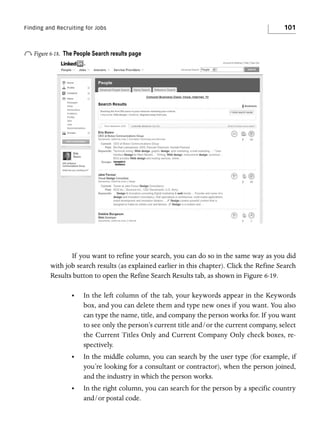 Finding and Recruiting for Jobs

o Figure 6-18.

101

The People Search results page

If you want to refine your search, you can do so in the same way as you did
with job search results (as explained earlier in this chapter). Click the Refine Search
Results button to open the Refine Search Results tab, as shown in Figure 6-19.
•

In the left column of the tab, your keywords appear in the Keywords
box, and you can delete them and type new ones if you want. You also
can type the name, title, and company the person works for. If you want
to see only the person’s current title and/or the current company, select
the Current Titles Only and Current Company Only check boxes, respectively.

•

In the middle column, you can search by the user type (for example, if
you’re looking for a consultant or contractor), when the person joined,
and the industry in which the person works.

•

In the right column, you can search for the person by a specific country
and/or postal code.

 