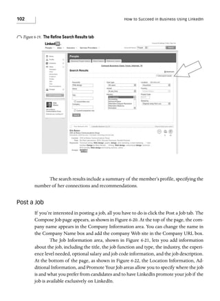 102

How to Succeed in Business Using LinkedIn

o Figure 6-19.

The Reﬁne Search Results tab

The search results include a summary of the member’s profile, specifying the
number of her connections and recommendations.

Post a Job
If you’re interested in posting a job, all you have to do is click the Post a Job tab. The
Compose Job page appears, as shown in Figure 6-20. At the top of the page, the company name appears in the Company Information area. You can change the name in
the Company Name box and add the company Web site in the Company URL box.
The Job Information area, shown in Figure 6-21, lets you add information
about the job, including the title, the job function and type, the industry, the experience level needed, optional salary and job code information, and the job description.
At the bottom of the page, as shown in Figure 6-22, the Location Information, Additional Information, and Promote Your Job areas allow you to specify where the job
is and what you prefer from candidates and to have LinkedIn promote your job if the
job is available exclusively on LinkedIn.

 