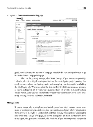 Finding and Recruiting for Jobs

o Figure 6-23.

105

The Contact Information Step page

good, scroll down to the bottom of the page and click the Post This Job button to go
to the final step: the payment page.
The cost for posting a single job is $145, though, if you have more postings,
LinkedIn offers 5- or 10-job posting credits for a discounted price-per-job posting. You
can learn more about purchasing credits and managing your job credits by clicking
the Job Credits tab. When you click the link, the Job Credit Summary page appears,
as shown in Figure 6-24. If you haven’t purchased any job credits, click the Purchase
credits button. After you use your credits, you can view information about those credits by clicking the Used/Expired Credits tab.

Manage Jobs
If you’ve posted jobs or simply created a draft to work on later, you can view a summary of the jobs you’ve posted, jobs that have expired, and draft jobs by clicking the
down arrow to the right of the Jobs link and then clicking Manage Jobs. Clicking the
link opens the Manage Jobs page, as shown in Figure 6-25. Each tab tells you how
many open jobs, past jobs, and draft jobs you have. If you haven’t posted any jobs or

 