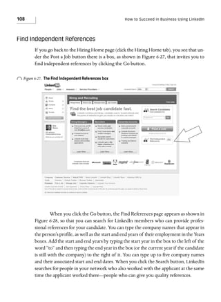 108

How to Succeed in Business Using LinkedIn

Find Independent References
If you go back to the Hiring Home page (click the Hiring Home tab), you see that under the Post a Job button there is a box, as shown in Figure 6-27, that invites you to
find independent references by clicking the Go button.

o Figure 6-27.

The Find Independent References box

When you click the Go button, the Find References page appears as shown in
Figure 6-28, so that you can search for LinkedIn members who can provide professional references for your candidate. You can type the company names that appear in
the person’s profile, as well as the start and end years of their employment in the Years
boxes. Add the start and end years by typing the start year in the box to the left of the
word “to” and then typing the end year in the box (or the current year if the candidate
is still with the company) to the right of it. You can type up to five company names
and their associated start and end dates. When you click the Search button, LinkedIn
searches for people in your network who also worked with the applicant at the same
time the applicant worked there—people who can give you quality references.

 