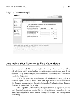 Finding and Recruiting for Jobs

o Figure 6-28.

109

The Find References page

Leveraging Your Network to Find Candidates
Your network is a valuable resource. So, if you’re trying to find a worthy candidate,
take advantage of it! You can distribute a new job to connections in your network and
ask them if they can forward your job information to anyone they think would be interested in the position.
Start in the home page by clicking the Inbox link in the Navigation box, as
shown in Figure 6-29. In the Inbox: Action Items page, move the mouse pointer over
the Compose Message button, then click the Send Job Notification link in the dropdown menu, as shown in Figure 6-30.
At the top of the Distribute New Job page that appears in Figure 6-31, you can
view the default subject and message that you will send to your connections. You can
also make changes to the subject and the message in the Subject and Message boxes,
respectively.

 