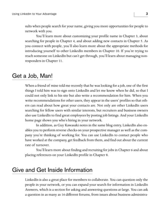 Using LinkedIn to Your Advantage

3

sults when people search for your name, giving you more opportunities for people to
network with you.
You’ll learn more about customizing your profile name in Chapter 3, about
searching for people in Chapter 4, and about adding new contacts in Chapter 5. As
you connect with people, you’ll also learn more about the appropriate methods for
introducing yourself to other LinkedIn members in Chapter 10. If you’re trying to
reach someone on LinkedIn but can’t get through, you’ll learn about managing nonresponders in Chapter 11.

Get a Job, Man!
When a friend of mine told me recently that he was looking for a job, one of the first
things I told him was to sign onto LinkedIn and let me know when he did, so that I
could not only link to his site but also write a recommendation for him. When you
write recommendations for other users, they appear in the users’ profiles so that others can read about how great your contacts are. Not only are other LinkedIn users
searching for fellow users with similar interests, but recruiters and business owners
also use LinkedIn to find great employees by posting job listings. And your LinkedIn
home page shows you who’s hiring in your network.
In addition, as Guy Kawasaki notes in the same blog entry, LinkedIn also enables you to perform reverse checks on your prospective manager as well as the company you’re thinking of working for. You can use LinkedIn to contact people who
have worked at the company, get feedback from them, and find out about the current
rate of turnover.
You’ll learn more about finding and recruiting for jobs in Chapter 6 and about
placing references on your LinkedIn profile in Chapter 8.

Give and Get Inside Information
LinkedIn is also a great place for members to collaborate. You can question only the
people in your network, or you can expand your search for information in LinkedIn
Answers, which is a section for asking and answering questions at-large. You can ask
a question in as many as 16 different forums, from issues about business administra-

 