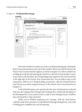 Finding and Recruiting for Jobs

o Figure 6-31.

111

The Distribute New Job page

Select the members to whom you want to send the job posting by clicking the
Select Connections button at the top of the window. When you click the button, the
Narrow Your Connections box appears, as shown in Figure 6-32. Select members by
scrolling down the list and selecting the check box to the left of each member’s name.
As you select each check box, the corresponding name appears in the connections box
at the right side of the Narrow Your Connections box. You can add as many as 200
connections. When you’re finished adding connections, click the Finished button.
(You’ll learn more about using the features of the Narrow Your Connections box in
Chapter 8.)
In the Job Information area, type the job title (up to 100 characters) in the Job
Title box, the company that’s hiring in the Company box, and the job description in
the Description box. If you want to receive a copy of your message in your e-mailbox,
select the Send Me a Copy check box.
When you’re finished preparing your message, click the Send button.
LinkedIn sends each connection an individualized message asking for his or her help
in finding great candidates for your job opening.

 