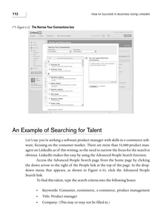 112

How to Succeed in Business Using LinkedIn

o Figure 6-32.

The Narrow Your Connections box

An Example of Searching for Talent
Let’s say you’re seeking a software product manager with skills in e-commerce software, focusing on the consumer market. There are more than 52,000 product managers on LinkedIn as of this writing; so the need to narrow the focus for the search is
obvious. LinkedIn makes this easy by using the Advanced People Search function.
Access the Advanced People Search page from the home page by clicking
the down arrow to the right of the People link at the top of the page. In the dropdown menu that appears, as shown in Figure 6-33, click the Advanced People
Search link.
To find this talent, type the search criteria into the following boxes:
•

Keywords: Consumer, ecommerce, e-commerce, product management

•

Title: Product manager

•

Company: (This may or may not be filled in.)

 