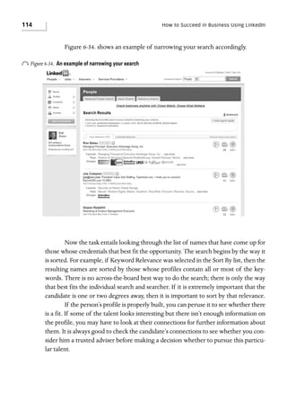114

How to Succeed in Business Using LinkedIn

Figure 6-34. shows an example of narrowing your search accordingly.

o Figure 6-34.

An example of narrowing your search

Now the task entails looking through the list of names that have come up for
those whose credentials that best fit the opportunity. The search begins by the way it
is sorted. For example, if Keyword Relevance was selected in the Sort By list, then the
resulting names are sorted by those whose profiles contain all or most of the keywords. There is no across-the-board best way to do the search; there is only the way
that best fits the individual search and searcher. If it is extremely important that the
candidate is one or two degrees away, then it is important to sort by that relevance.
If the person’s profile is properly built, you can peruse it to see whether there
is a fit. If some of the talent looks interesting but there isn’t enough information on
the profile, you may have to look at their connections for further information about
them. It is always good to check the candidate’s connections to see whether you consider him a trusted adviser before making a decision whether to pursue this particular talent.

 