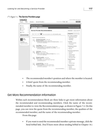 Looking for and Becoming a Service Provider

o Figure 7-1.

117

The Service Providers page

•

The recommended member’s position and where the member is located.

•

A brief quote from the recommending member.

•

Finally, the name of the recommending member.

Get More Recommendation Information
Within each recommendation block are three links to get more information about
the recommended and recommending members. Click the name of the recommended member to view the Recommendation page, as shown in Figure 7-2. On this
page, you can view the quote from the recommending member, the qualities of the
recommended member, and the name of the recommending member.
From this page:
•

If you want to send the recommended member a private message, click the
Send InMail link. (You’ll learn more about sending InMail in Chapter 10.)

 