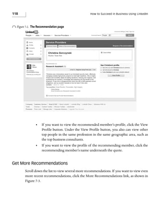 118

How to Succeed in Business Using LinkedIn

o Figure 7-2.

The Recommendation page

•

If you want to view the recommended member’s profile, click the View
Profile button. Under the View Profile button, you also can view other
top people in the same profession in the same geographic area, such as
the top business consultants.

•

If you want to view the profile of the recommending member, click the
recommending member’s name underneath the quote.

Get More Recommendations
Scroll down the list to view several more recommendations. If you want to view even
more recent recommendations, click the More Recommendations link, as shown in
Figure 7-3.

 