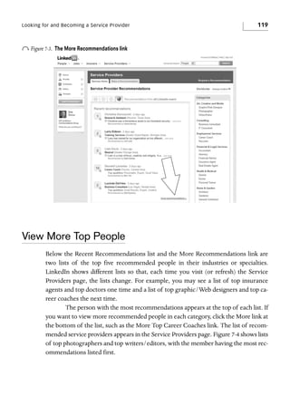 Looking for and Becoming a Service Provider

o Figure 7-3.

119

The More Recommendations link

View More Top People
Below the Recent Recommendations list and the More Recommendations link are
two lists of the top five recommended people in their industries or specialties.
LinkedIn shows different lists so that, each time you visit (or refresh) the Service
Providers page, the lists change. For example, you may see a list of top insurance
agents and top doctors one time and a list of top graphic/Web designers and top career coaches the next time.
The person with the most recommendations appears at the top of each list. If
you want to view more recommended people in each category, click the More link at
the bottom of the list, such as the More Top Career Coaches link. The list of recommended service providers appears in the Service Providers page. Figure 7-4 shows lists
of top photographers and top writers/editors, with the member having the most recommendations listed first.

 