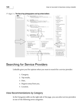 120

How to Succeed in Business Using LinkedIn

o Figure 7-4.

The lists of top photographers and top writers/editors

Searching for Service Providers
LinkedIn gives you five options when you want to search for a service provider:
1. Category,
2. Top results,
3. Date,
4. Degrees away from you,
5. Location.

View Recommendations by Category
In the Categories table on the right side of the page, you can select service providers
in one of the following seven categories:

 