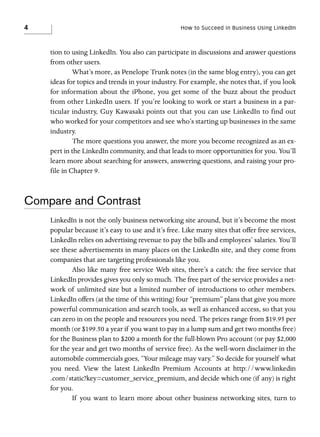 4

How to Succeed in Business Using LinkedIn

tion to using LinkedIn. You also can participate in discussions and answer questions
from other users.
What’s more, as Penelope Trunk notes (in the same blog entry), you can get
ideas for topics and trends in your industry. For example, she notes that, if you look
for information about the iPhone, you get some of the buzz about the product
from other LinkedIn users. If you’re looking to work or start a business in a particular industry, Guy Kawasaki points out that you can use LinkedIn to find out
who worked for your competitors and see who’s starting up businesses in the same
industry.
The more questions you answer, the more you become recognized as an expert in the LinkedIn community, and that leads to more opportunities for you. You’ll
learn more about searching for answers, answering questions, and raising your profile in Chapter 9.

Compare and Contrast
LinkedIn is not the only business networking site around, but it’s become the most
popular because it’s easy to use and it’s free. Like many sites that offer free services,
LinkedIn relies on advertising revenue to pay the bills and employees’ salaries. You’ll
see these advertisements in many places on the LinkedIn site, and they come from
companies that are targeting professionals like you.
Also like many free service Web sites, there’s a catch: the free service that
LinkedIn provides gives you only so much. The free part of the service provides a network of unlimited size but a limited number of introductions to other members.
LinkedIn offers (at the time of this writing) four “premium” plans that give you more
powerful communication and search tools, as well as enhanced access, so that you
can zero in on the people and resources you need. The prices range from $19.95 per
month (or $199.50 a year if you want to pay in a lump sum and get two months free)
for the Business plan to $200 a month for the full-blown Pro account (or pay $2,000
for the year and get two months of service free). As the well-worn disclaimer in the
automobile commercials goes, “Your mileage may vary.” So decide for yourself what
you need. View the latest LinkedIn Premium Accounts at http://www.linkedin
.com/static?key=customer_service_premium, and decide which one (if any) is right
for you.
If you want to learn more about other business networking sites, turn to

 