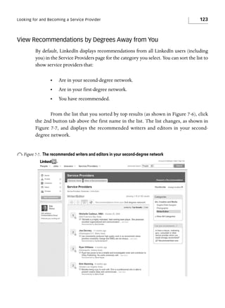 Looking for and Becoming a Service Provider

123

View Recommendations by Degrees Away from You
By default, LinkedIn displays recommendations from all LinkedIn users (including
you) in the Service Providers page for the category you select. You can sort the list to
show service providers that:
•

Are in your second-degree network.

•

Are in your first-degree network.

•

You have recommended.

From the list that you sorted by top results (as shown in Figure 7-6), click
the 2nd button tab above the first name in the list. The list changes, as shown in
Figure 7-7, and displays the recommended writers and editors in your seconddegree network.

o Figure 7-7.

The recommended writers and editors in your second-degree network

 