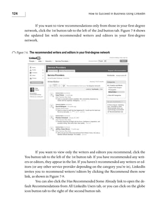 124

How to Succeed in Business Using LinkedIn

If you want to view recommendations only from those in your first-degree
network, click the 1st button tab to the left of the 2nd button tab. Figure 7-8 shows
the updated list with recommended writers and editors in your first-degree
network.

o Figure 7-8.

The recommended writers and editors in your ﬁrst-degree network

If you want to view only the writers and editors you recommend, click the
You button tab to the left of the 1st button tab. If you have recommended any writers or editors, they appear in the list. If you haven’t recommended any writers or editors (or any other service provider depending on the category you’re in), LinkedIn
invites you to recommend writers/editors by clicking the Recommend them now
link, as shown in Figure 7-9.
You can also click the Has Recommended Some Already link to open the default Recommendations from All LinkedIn Users tab, or you can click on the globe
icon button tab to the right of the second button tab.

 