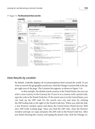 Looking for and Becoming a Service Provider

o Figure 7-9.

125

The Recommend them now link

View Results by Location
By default, LinkedIn displays all recommendations from around the world. If you
want to narrow the geographic search area, click the Change Location link at the upper right area of the page. The Location box appears, as shown in Figure 7-10.
In this example, the default search country is the United States, but you can
select a new country in the Country list. If you’re in a country with a postal code,
type the code in the Postal Code box. If the search area is in the United States, you
can look up the ZIP code for the search area city and state by clicking
the ZIP lookup link to the right of the Postal Code box. When you click the link,
a new browser window opens and shows the United States Postal Service Web
site’s ZIP Code Lookup page. Once you find the ZIP code, close the browser
window and type (or copy and paste) the ZIP code in the Postal Code box. After
you finish selecting the country and typing the postal code, click the Change Lo-

 