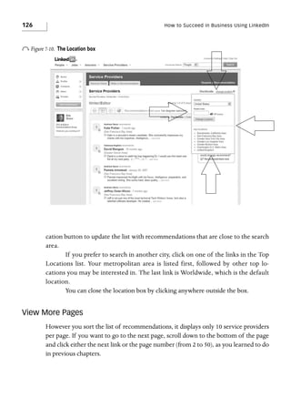 126

How to Succeed in Business Using LinkedIn

o Figure 7-10.

The Location box

cation button to update the list with recommendations that are close to the search
area.
If you prefer to search in another city, click on one of the links in the Top
Locations list. Your metropolitan area is listed first, followed by other top locations you may be interested in. The last link is Worldwide, which is the default
location.
You can close the location box by clicking anywhere outside the box.

View More Pages
However you sort the list of recommendations, it displays only 10 service providers
per page. If you want to go to the next page, scroll down to the bottom of the page
and click either the next link or the page number (from 2 to 50), as you learned to do
in previous chapters.

 