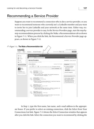 Looking for and Becoming a Service Provider

127

Recommending a Service Provider
Suppose you want to recommend a connection who is also a service provider, or you
want to recommend someone who currently isn’t a LinkedIn member and you want
to invite her to join LinkedIn and your network at the same time. Either way, recommending a service provider is easy. In the Service Providers page, start the step-bystep recommendation process by clicking the Make a Recommendation tab as shown
in Figure 7-11. When you click the link, the Recommend a Service Provider page appears, as shown in Figure 7-12.

o Figure 7-11.

The Make a Recommendation tab

In Step 1, type the first name, last name, and e-mail address in the appropriate boxes. If you prefer to select an existing connection, click the Select from Your
Connections List link. Figure 7-13 shows the Select Connection window that appears
after you click the link. Select the connection you want to recommend by clicking the

 