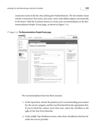 Looking for and Becoming a Service Provider

129

connection name in the list, then clicking the Finished button. The list window closes
and the connection’s first name, last name, and e-mail address appear automatically
in the boxes. Click the Continue button to create your recommendation in the Recommendations People/Create page, as shown in Figure 7-14.

o Figure 7-14.

The Recommendations People/Create page

The recommendation form has three sections:
1. In the top section, choose the position you’re recommending your contact
for, the service category, and the year first hired from the appropriate lists.
If you’ve hired the contact more than once, select the checkbox to the
right of the Year First Hired list.
2. In the middle Top Attributes section, select three checkboxes that best describe the service provider.

 