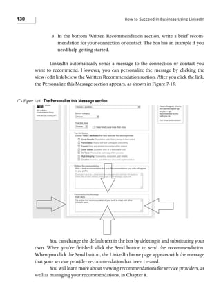 130

How to Succeed in Business Using LinkedIn

3. In the bottom Written Recommendation section, write a brief recommendation for your connection or contact. The box has an example if you
need help getting started.
LinkedIn automatically sends a message to the connection or contact you
want to recommend. However, you can personalize the message by clicking the
view/edit link below the Written Recommendation section. After you click the link,
the Personalize this Message section appears, as shown in Figure 7-15.

o Figure 7-15.

The Personalize this Message section

You can change the default text in the box by deleting it and substituting your
own. When you’re finished, click the Send button to send the recommendation.
When you click the Send button, the LinkedIn home page appears with the message
that your service provider recommendation has been created.
You will learn more about viewing recommendations for service providers, as
well as managing your recommendations, in Chapter 8.

 