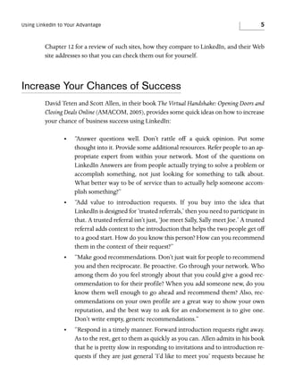Using LinkedIn to Your Advantage

5

Chapter 12 for a review of such sites, how they compare to LinkedIn, and their Web
site addresses so that you can check them out for yourself.

Increase Your Chances of Success
David Teten and Scott Allen, in their book The Virtual Handshake: Opening Doors and
Closing Deals Online (AMACOM, 2005), provides some quick ideas on how to increase
your chance of business success using LinkedIn:
•

“Answer questions well. Don’t rattle off a quick opinion. Put some
thought into it. Provide some additional resources. Refer people to an appropriate expert from within your network. Most of the questions on
LinkedIn Answers are from people actually trying to solve a problem or
accomplish something, not just looking for something to talk about.
What better way to be of service than to actually help someone accomplish something?”

•

“Add value to introduction requests. If you buy into the idea that
LinkedIn is designed for ‘trusted referrals,’ then you need to participate in
that. A trusted referral isn’t just, ‘Joe meet Sally, Sally meet Joe.’ A trusted
referral adds context to the introduction that helps the two people get off
to a good start. How do you know this person? How can you recommend
them in the context of their request?”

•

“Make good recommendations. Don’t just wait for people to recommend
you and then reciprocate. Be proactive. Go through your network. Who
among them do you feel strongly about that you could give a good recommendation to for their profile? When you add someone new, do you
know them well enough to go ahead and recommend them? Also, recommendations on your own profile are a great way to show your own
reputation, and the best way to ask for an endorsement is to give one.
Don’t write empty, generic recommendations.”

•

“Respond in a timely manner. Forward introduction requests right away.
As to the rest, get to them as quickly as you can. Allen admits in his book
that he is pretty slow in responding to invitations and to introduction requests if they are just general ‘I’d like to meet you’ requests because he

 