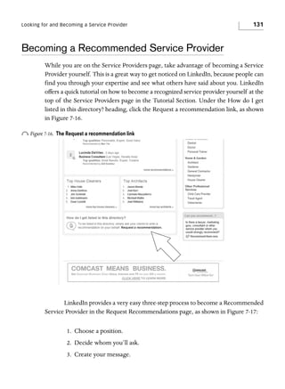 Looking for and Becoming a Service Provider

131

Becoming a Recommended Service Provider
While you are on the Service Providers page, take advantage of becoming a Service
Provider yourself. This is a great way to get noticed on LinkedIn, because people can
find you through your expertise and see what others have said about you. LinkedIn
offers a quick tutorial on how to become a recognized service provider yourself at the
top of the Service Providers page in the Tutorial Section. Under the How do I get
listed in this directory? heading, click the Request a recommendation link, as shown
in Figure 7-16.

o Figure 7-16.

The Request a recommendation link

LinkedIn provides a very easy three-step process to become a Recommended
Service Provider in the Request Recommendations page, as shown in Figure 7-17:
1. Choose a position.
2. Decide whom you’ll ask.
3. Create your message.

 