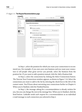 132

How to Succeed in Business Using LinkedIn

o Figure 7-17.

The Request Recommendations page

In Step 1, select the position for which you want your connections to recommend you. For example, if you own your own business and you want your connection to tell people what great service you provide, select the business from the
position list. If you want to add a position instead, click the Add a Position link.
In Step 2, select the connections by clicking the Select Connections button.
The Narrow Your Connections window appears, as shown in Figure 7-18. Select the
connections you want to add to the list by selecting the check box to the left of the
contact name. You’ll learn about narrowing your connections further in Chapter 8.
When you’re finished, click the Finished button.
In Step 3, the message asking for a recommendation is already written for
you, but you can change the text in the message box. When you’re finished, click the
Send button. LinkedIn sends each request for a recommendation as an individual
e-mail message to each connection you selected in Step 2.

 