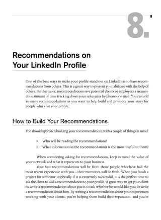 8.
Recommendations on
Your LinkedIn Proﬁle
One of the best ways to make your profile stand out on LinkedIn is to have recommendations from others. This is a great way to present your abilities with the help of
others. Furthermore, recommendations save potential clients or employers a tremendous amount of time tracking down your references by phone or e-mail. You can add
as many recommendations as you want to help build and promote your story for
people who visit your profile.

How to Build Your Recommendations
You should approach building your recommendations with a couple of things in mind:
•

Who will be reading the recommendations?

•

What information in the recommendations is the most useful to them?

When considering asking for recommendations, keep in mind the value of
your network and what it represents to your business.
Your best recommendations will be from those people who have had the
most recent experience with you—their memories will be fresh. When you finish a
project for someone, especially if it is extremely successful, it is the perfect time to
ask the client to add a recommendation to your profile. A great way to get your client
to write a recommendation about you is to ask whether he would like you to write
a recommendation about him. By writing a recommendation about your experiences
working with your clients, you’re helping them build their reputation, and you’re

 