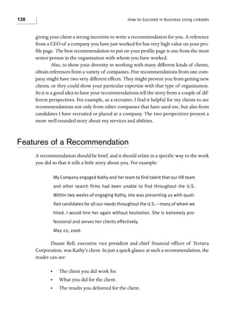 138

How to Succeed in Business Using LinkedIn

giving your client a strong incentive to write a recommendation for you. A reference
from a CEO of a company you have just worked for has very high value on your profile page. The best recommendation to put on your profile page is one from the most
senior person in the organization with whom you have worked.
Also, to show your diversity in working with many different kinds of clients,
obtain references from a variety of companies. Five recommendations from one company might have two very different effects. They might prevent you from getting new
clients, or they could show your particular expertise with that type of organization.
So it is a good idea to have your recommendations tell the story from a couple of different perspectives. For example, as a recruiter, I find it helpful for my clients to see
recommendations not only from other companies that have used me, but also from
candidates I have recruited or placed at a company. The two perspectives present a
more well-rounded story about my services and abilities.

Features of a Recommendation
A recommendation should be brief, and it should relate in a specific way to the work
you did so that it tells a little story about you. For example:
My Company engaged Kathy and her team to find talent that our HR team
and other search firms had been unable to find throughout the U.S.
Within two weeks of engaging Kathy, she was presenting us with qualified candidates for all our needs throughout the U.S.—many of whom we
hired. I would hire her again without hesitation. She is extremely professional and serves her clients effectively.
May 22, 2006

Duane Bell, executive vice president and chief financial officer of Tectura
Corporation, was Kathy’s client. In just a quick glance at such a recommendation, the
reader can see:
•

The client you did work for.

•

What you did for the client.

•

The results you delivered for the client.

 