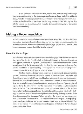 Recommendations on Your LinkedIn Profile

139

When you write a recommendation, keep it brief, but certainly write things
that are complimentary to the person’s personality, capabilities, and talent, either in
doing work for you or as your superior. Also remember to make your recommendations actual and truthful. If you don’t, you not only harm your own integrity and that
of the person you recommend, but you also diminish the integrity of the entire
LinkedIn community.

Making a Recommendation
You can make a recommendation in LinkedIn in two ways. You can create a recommendation for anyone from the home page, or you can create a recommendation for
a connection from within the connection’s profile page. (If you read Chapter 7, the
recommendation process should be familiar to you.)

From the Home Page
To make a recommendation from the LinkedIn home page, click the down arrow to
the right of the Service Providers link at the top of the page. In the drop-down menu
that appears, as shown in Figure 8-1, click the Make a Recommendation link. When
you click the link, the Recommend a Service Provider page appears, as shown in Figure 8-2. In addition to recommending a service provider, you can use this page to recommend someone as a colleague or business partner.
The first step is to decide whom you want to recommend. You can type the
person’s first name, last name, and e-mail address in the First Name, Last Name, and
Email boxes, respectively. If you would rather recommend someone in your connections list, click the Select from Your Connections List link. A new browser window opens, displaying the Select Connection window, as shown in Figure 8-3. Scroll
up and down the list until you find the connection you want to add, then click the
name in the list. The contact name and e-mail information appear in the Recommend a Service Provider page boxes. Close the Select Connection window by clicking the Finished button. You can change the connection by clicking the Select from
Your Connections List link again. When you select the person you want to recommend, click the Continue button. The Recommendations: People/Create page appears, as shown in Figure 8-4 so that you can create your recommendation. The
name of the person you want to recommend appears at the top of the Create your
recommendation form.
(text continues on page 142)

 