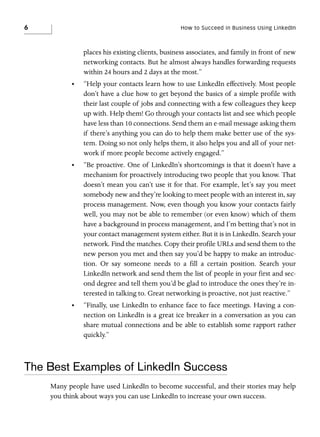6

How to Succeed in Business Using LinkedIn

places his existing clients, business associates, and family in front of new
networking contacts. But he almost always handles forwarding requests
within 24 hours and 2 days at the most.”
•

“Help your contacts learn how to use LinkedIn effectively. Most people
don’t have a clue how to get beyond the basics of a simple profile with
their last couple of jobs and connecting with a few colleagues they keep
up with. Help them! Go through your contacts list and see which people
have less than 10 connections. Send them an e-mail message asking them
if there’s anything you can do to help them make better use of the system. Doing so not only helps them, it also helps you and all of your network if more people become actively engaged.”

•

“Be proactive. One of LinkedIn’s shortcomings is that it doesn’t have a
mechanism for proactively introducing two people that you know. That
doesn’t mean you can’t use it for that. For example, let’s say you meet
somebody new and they’re looking to meet people with an interest in, say
process management. Now, even though you know your contacts fairly
well, you may not be able to remember (or even know) which of them
have a background in process management, and I’m betting that’s not in
your contact management system either. But it is in LinkedIn. Search your
network. Find the matches. Copy their profile URLs and send them to the
new person you met and then say you’d be happy to make an introduction. Or say someone needs to a fill a certain position. Search your
LinkedIn network and send them the list of people in your first and second degree and tell them you’d be glad to introduce the ones they’re interested in talking to. Great networking is proactive, not just reactive.”

•

“Finally, use LinkedIn to enhance face to face meetings. Having a connection on LinkedIn is a great ice breaker in a conversation as you can
share mutual connections and be able to establish some rapport rather
quickly.”

The Best Examples of LinkedIn Success
Many people have used LinkedIn to become successful, and their stories may help
you think about ways you can use LinkedIn to increase your own success.

 
