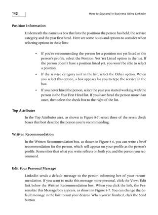 142

How to Succeed in Business Using LinkedIn

Position Information
Underneath the name is a box that lists the positions the person has held, the service
category, and the year first hired. Here are some notes and options to consider when
selecting options in these lists:
•

If you’re recommending the person for a position not yet listed in the
person’s profile, select the Position Not Yet Listed option in the list. If
the person doesn’t have a position listed yet, you won’t be able to select
a position.

•

If the service category isn’t in the list, select the Other option. When
you select this option, a box appears for you to type the service in the
box.

•

If you never hired the person, select the year you started working with the
person in the Year First Hired list. If you have hired the person more than
once, then select the check box to the right of the list.

Top Attributes
In the Top Attributes area, as shown in Figure 8-5, select three of the seven check
boxes that best describe the person you’re recommending.

Written Recommendation
In the Written Recommendation box, as shown in Figure 8-6, you can write a brief
recommendation for the person, which will appear on your profile as the person’s
profile. Remember that what you write reflects on both you and the person you recommend.

Edit Your Personal Message
LinkedIn sends a default message to the person informing her of your recommendation. If you want to make this message more personal, click the View/Edit
link below the Written Recommendation box. When you click the link, the Personalize this Message box appears, as shown in Figure 8-7. You can change the default message in the box to suit your desires. When you’re finished, click the Send
button.

 