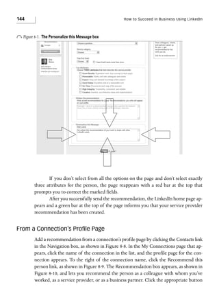 144

How to Succeed in Business Using LinkedIn

o Figure 8-7.

The Personalize this Message box

If you don’t select from all the options on the page and don’t select exactly
three attributes for the person, the page reappears with a red bar at the top that
prompts you to correct the marked fields.
After you successfully send the recommendation, the LinkedIn home page appears and a green bar at the top of the page informs you that your service provider
recommendation has been created.

From a Connection’s Proﬁle Page
Add a recommendation from a connection’s profile page by clicking the Contacts link
in the Navigation box, as shown in Figure 8-8. In the My Connections page that appears, click the name of the connection in the list, and the profile page for the connection appears. To the right of the connection name, click the Recommend this
person link, as shown in Figure 8-9. The Recommendation box appears, as shown in
Figure 8-10, and lets you recommend the person as a colleague with whom you’ve
worked, as a service provider, or as a business partner. Click the appropriate button

 